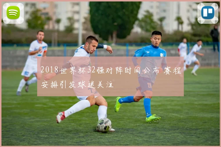 2018世界杯32强对阵时间公布 赛程安排引发球迷关注