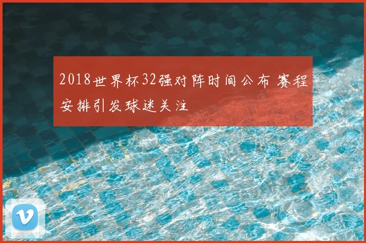 2018世界杯32强对阵时间公布 赛程安排引发球迷关注