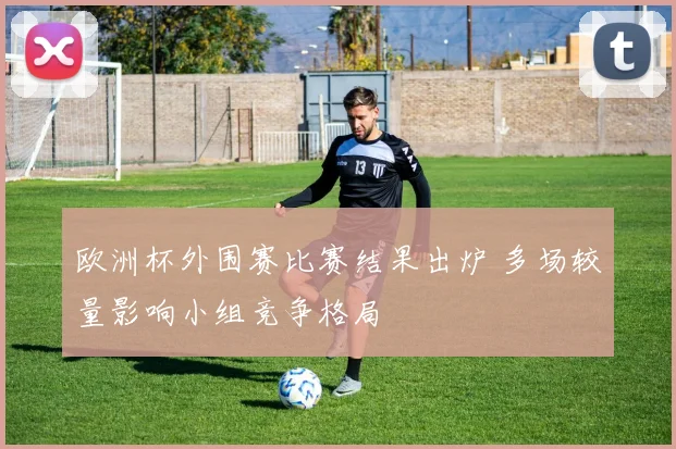 欧洲杯外围赛比赛结果出炉 多场较量影响小组竞争格局