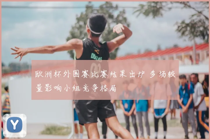 欧洲杯外围赛比赛结果出炉 多场较量影响小组竞争格局
