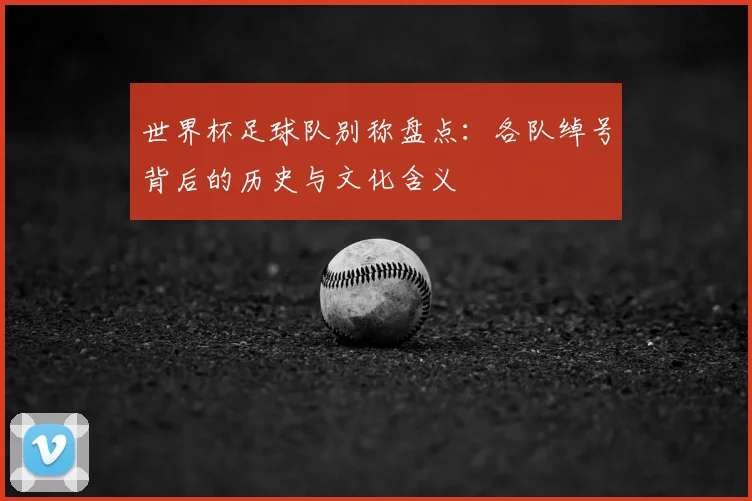 世界杯足球队别称盘点:各队绰号背后的历史与文化含义