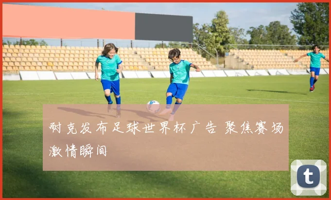 耐克发布足球世界杯广告 聚焦赛场激情瞬间