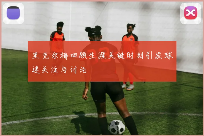 里克尔梅回顾生涯关键时刻引发球迷关注与讨论